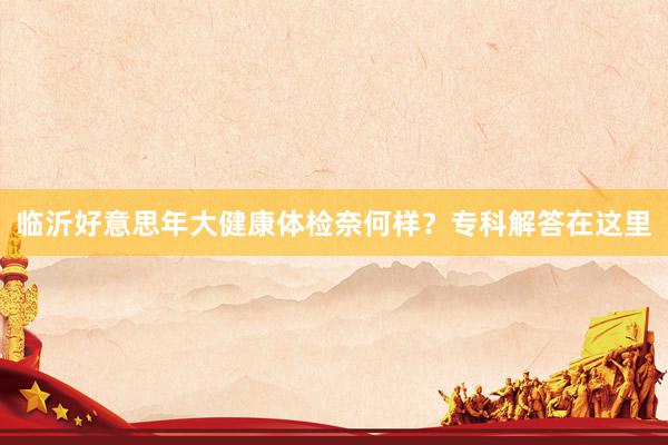 临沂好意思年大健康体检奈何样？专科解答在这里